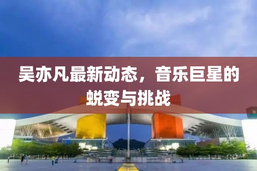 吳亦凡最新動態(tài)，音樂巨星的蛻變與挑戰(zhàn)