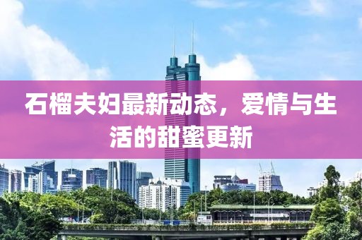 石榴夫婦最新動態(tài)，愛情與生活的甜蜜更新