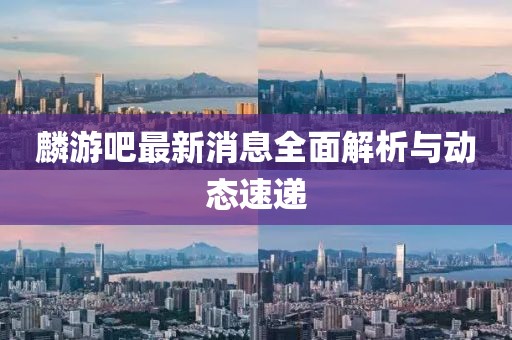 麟游吧最新消息全面解析與動(dòng)態(tài)速遞