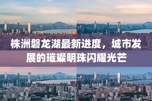 株洲磐龍湖最新進(jìn)度，城市發(fā)展的璀璨明珠閃耀光芒