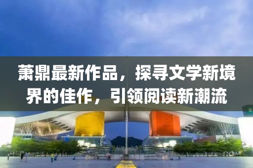 蕭鼎最新作品，探尋文學(xué)新境界的佳作，引領(lǐng)閱讀新潮流