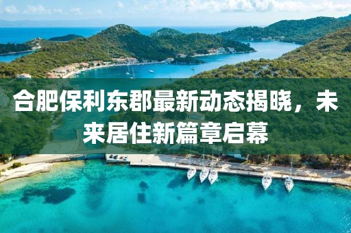 合肥保利東郡最新動(dòng)態(tài)揭曉，未來(lái)居住新篇章啟幕