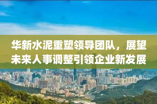 華新水泥重塑領(lǐng)導(dǎo)團(tuán)隊(duì)，展望未來(lái)人事調(diào)整引領(lǐng)企業(yè)新發(fā)展