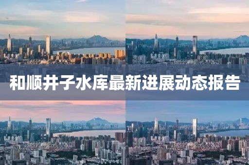 和順井子水庫最新進展動態(tài)報告