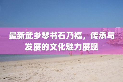 最新武鄉(xiāng)琴書石乃福，傳承與發(fā)展的文化魅力展現(xiàn)