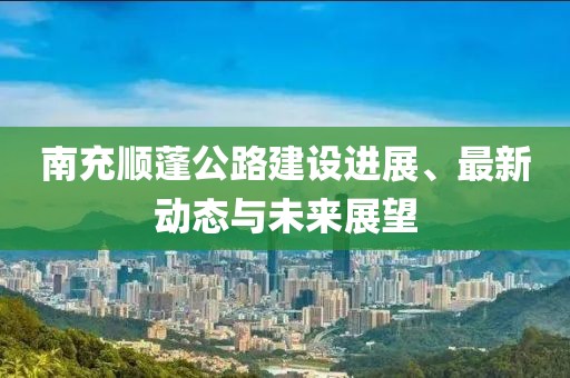 南充順蓬公路建設(shè)進展、最新動態(tài)與未來展望