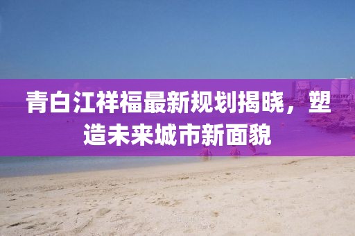 青白江祥福最新規(guī)劃揭曉，塑造未來(lái)城市新面貌