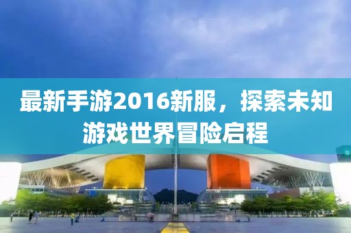 最新手游2016新服，探索未知游戲世界冒險(xiǎn)啟程