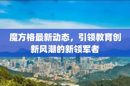 魔方格最新動態(tài)，引領(lǐng)教育創(chuàng)新風(fēng)潮的新領(lǐng)軍者