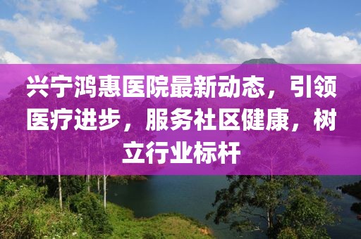 興寧鴻惠醫(yī)院最新動態(tài)，引領(lǐng)醫(yī)療進步，服務(wù)社區(qū)健康，樹立行業(yè)標(biāo)桿