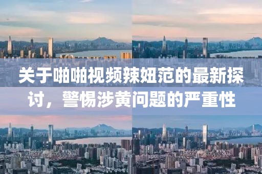 關(guān)于啪啪視頻辣妞范的最新探討，警惕涉黃問(wèn)題的嚴(yán)重性