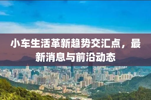 小車生活革新趨勢交匯點，最新消息與前沿動態(tài)