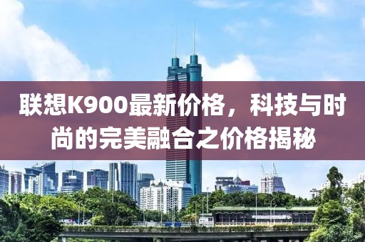 聯(lián)想K900最新價(jià)格，科技與時(shí)尚的完美融合之價(jià)格揭秘