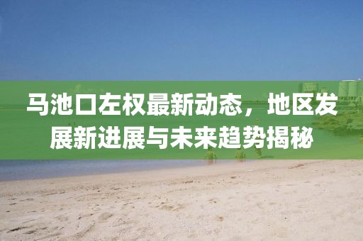 馬池口左權(quán)最新動(dòng)態(tài)，地區(qū)發(fā)展新進(jìn)展與未來趨勢揭秘