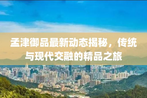 孟津御品最新動態(tài)揭秘，傳統(tǒng)與現(xiàn)代交融的精品之旅