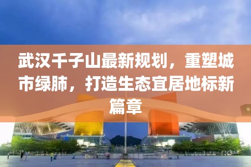 武漢千子山最新規(guī)劃，重塑城市綠肺，打造生態(tài)宜居地標(biāo)新篇章