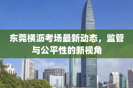 東莞橫瀝考場最新動態(tài)，監(jiān)管與公平性的新視角