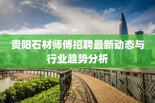 貴陽(yáng)石材師傅招聘最新動(dòng)態(tài)與行業(yè)趨勢(shì)分析