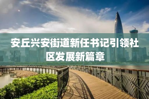 安丘興安街道新任書記引領(lǐng)社區(qū)發(fā)展新篇章
