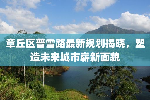 章丘區(qū)普雪路最新規(guī)劃揭曉，塑造未來城市嶄新面貌