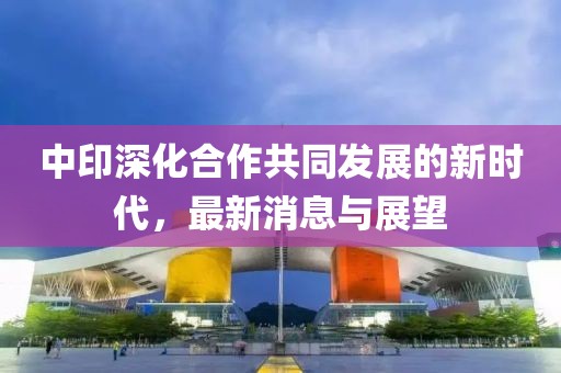 中印深化合作共同發(fā)展的新時代，最新消息與展望