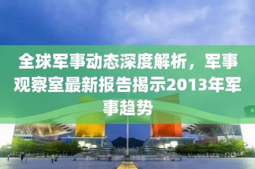 全球軍事動態(tài)深度解析，軍事觀察室最新報告揭示2013年軍事趨勢