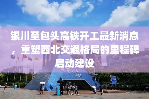 銀川至包頭高鐵開工最新消息，重塑西北交通格局的里程碑啟動建設(shè)