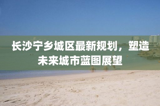 長沙寧鄉(xiāng)城區(qū)最新規(guī)劃，塑造未來城市藍(lán)圖展望