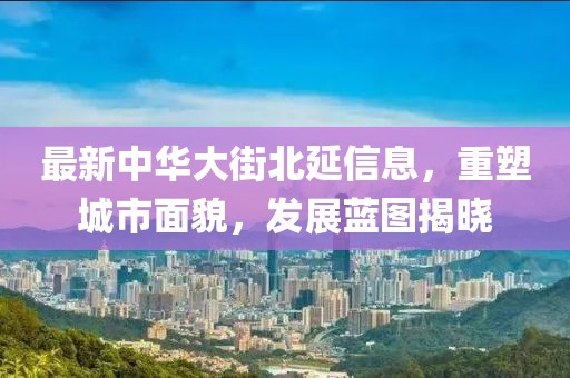 最新中華大街北延信息，重塑城市面貌，發(fā)展藍(lán)圖揭曉