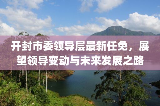 開封市委領(lǐng)導(dǎo)層最新任免，展望領(lǐng)導(dǎo)變動與未來發(fā)展之路