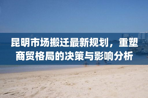 昆明市場搬遷最新規(guī)劃，重塑商貿(mào)格局的決策與影響分析