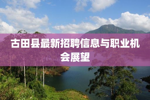 古田縣最新招聘信息與職業(yè)機(jī)會(huì)展望