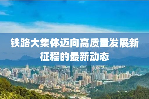 鐵路大集體邁向高質(zhì)量發(fā)展新征程的最新動(dòng)態(tài)