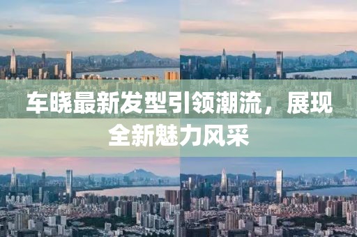 車曉最新發(fā)型引領(lǐng)潮流，展現(xiàn)全新魅力風(fēng)采