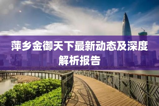 萍鄉(xiāng)金御天下最新動態(tài)及深度解析報告
