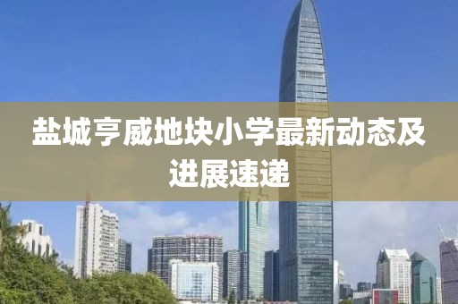 鹽城亨威地塊小學(xué)最新動(dòng)態(tài)及進(jìn)展速遞