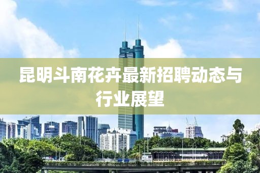 昆明斗南花卉最新招聘動(dòng)態(tài)與行業(yè)展望
