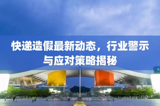 快遞造假最新動態(tài)，行業(yè)警示與應(yīng)對策略揭秘