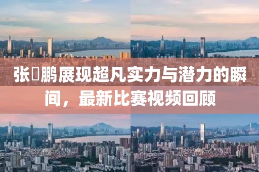 張堃鵬展現(xiàn)超凡實(shí)力與潛力的瞬間，最新比賽視頻回顧