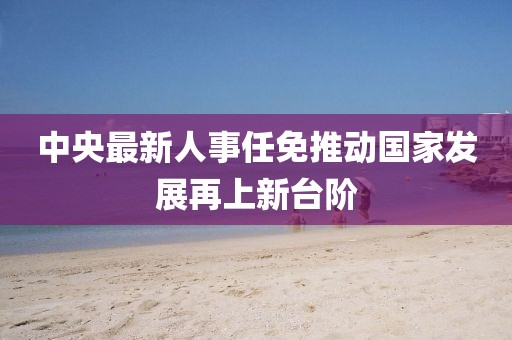 中央最新人事任免推動國家發(fā)展再上新臺階