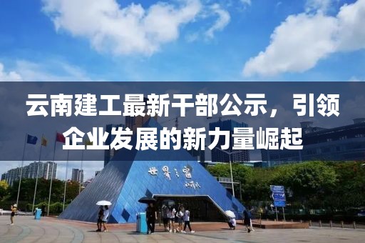 云南建工最新干部公示，引領(lǐng)企業(yè)發(fā)展的新力量崛起