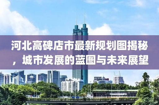 河北高碑店市最新規(guī)劃圖揭秘，城市發(fā)展的藍(lán)圖與未來展望