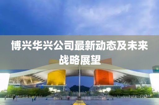 博興華興公司最新動態(tài)及未來戰(zhàn)略展望