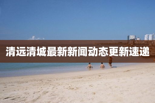 清遠(yuǎn)清城最新新聞動態(tài)更新速遞
