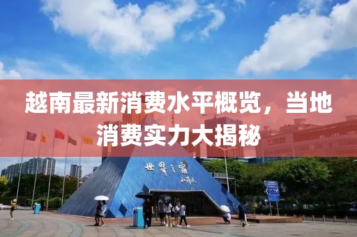 越南最新消費(fèi)水平概覽，當(dāng)?shù)叵M(fèi)實(shí)力大揭秘