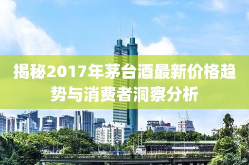 揭秘2017年茅臺酒最新價格趨勢與消費者洞察分析