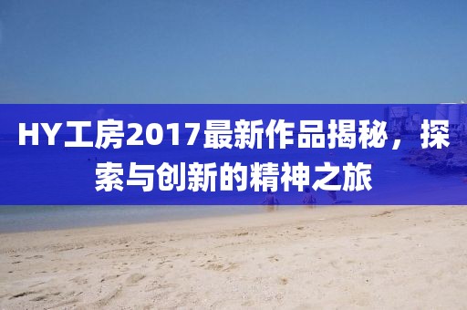 HY工房2017最新作品揭秘，探索與創(chuàng)新的精神之旅
