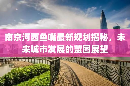 南京河西魚嘴最新規(guī)劃揭秘，未來城市發(fā)展的藍(lán)圖展望