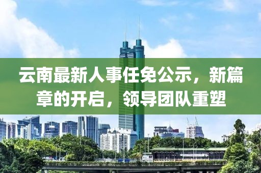 云南最新人事任免公示，新篇章的開啟，領(lǐng)導(dǎo)團(tuán)隊(duì)重塑