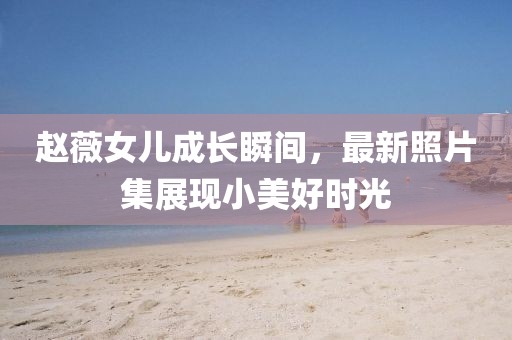 趙薇女兒成長(zhǎng)瞬間，最新照片集展現(xiàn)小美好時(shí)光